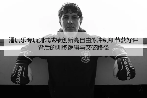 潘展乐专项测试成绩创新高自由泳冲刺细节获好评背后的训练逻辑与突破路径