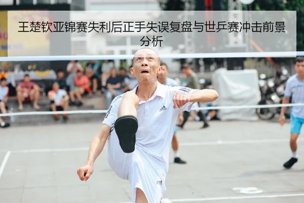 王楚钦亚锦赛失利后正手失误复盘与世乒赛冲击前景分析