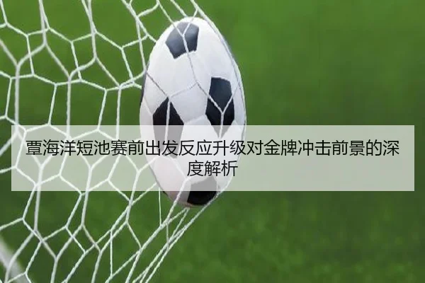 覃海洋短池赛前出发反应升级对金牌冲击前景的深度解析